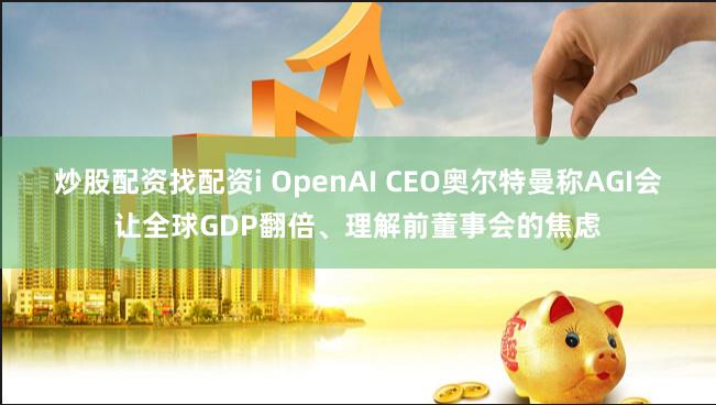 炒股配资找配资i OpenAI CEO奥尔特曼称AGI会让全球GDP翻倍、理解前董事会的焦虑