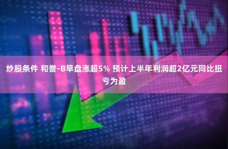 炒股条件 和誉-B早盘涨超5% 预计上半年利润超2亿元同比扭亏为盈