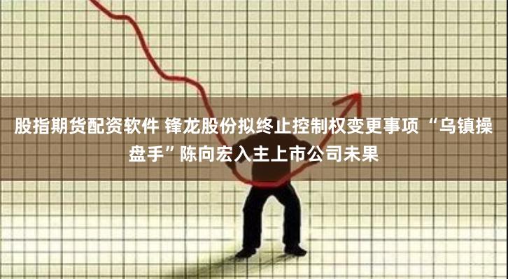 股指期货配资软件 锋龙股份拟终止控制权变更事项 “乌镇操盘手”陈向宏入主上市公司未果