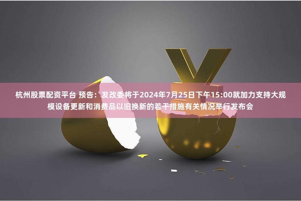 杭州股票配资平台 预告：发改委将于2024年7月25日下午15:00就加力支持大规模设备更新和消费品以旧换新的若干措施有关情况举行发布会