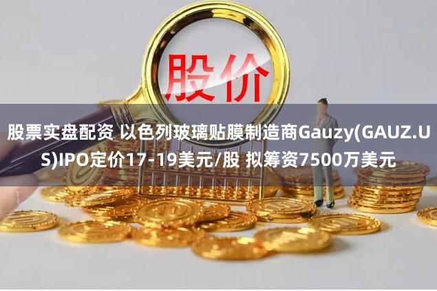 股票实盘配资 以色列玻璃贴膜制造商Gauzy(GAUZ.US)IPO定价17-19美元/股 拟筹资7500万美元