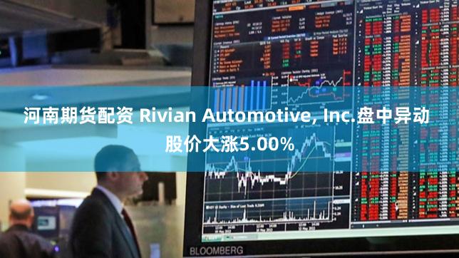 河南期货配资 Rivian Automotive, Inc.盘中异动 股价大涨5.00%