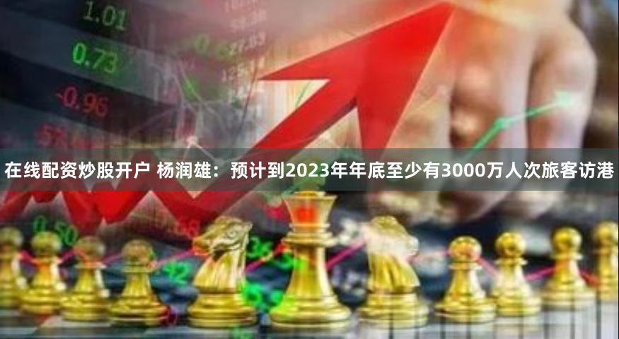 在线配资炒股开户 杨润雄：预计到2023年年底至少有3000万人次旅客访港