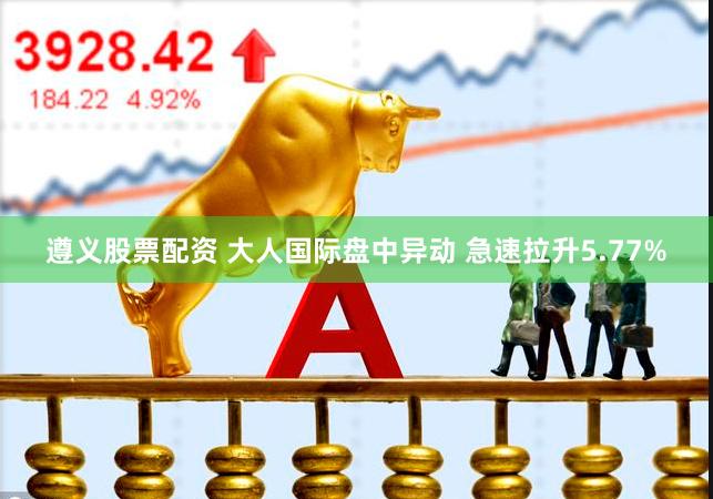 遵义股票配资 大人国际盘中异动 急速拉升5.77%