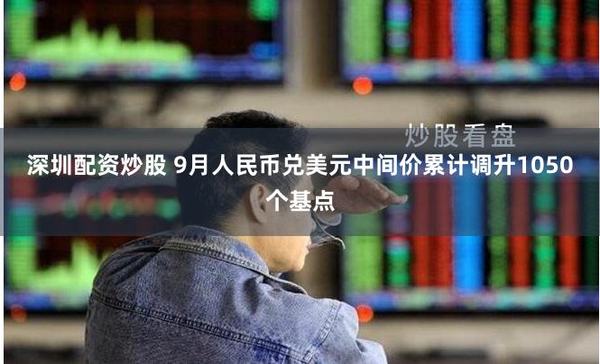 深圳配资炒股 9月人民币兑美元中间价累计调升1050个基点